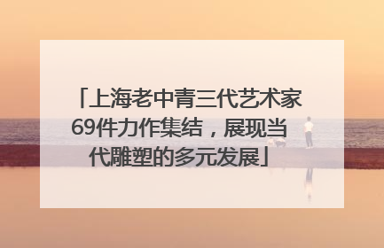 上海老中青三代艺术家69件力作集结，展现当代雕塑的多元发展