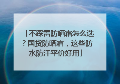 不踩雷防晒霜怎么选？国货防晒霜，这些防水防汗平价好用
