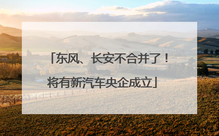 东风、长安不合并了！将有新汽车央企成立