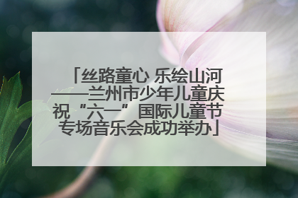 丝路童心 乐绘山河——兰州市少年儿童庆祝“六一”国际儿童节专场音乐会成功举办