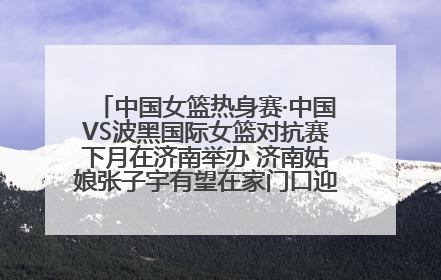 中国女篮热身赛·中国VS波黑国际女篮对抗赛下月在济南举办 济南姑娘张子宇有望在家门口迎来国家队首秀