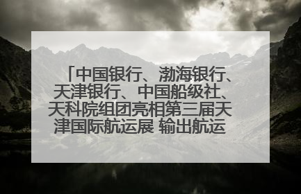 中国银行、渤海银行、天津银行、中国船级社、天科院组团亮相第三届天津国际航运展 输出航运服务“中国方案”