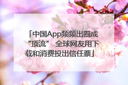 中国App频频出圈成“顶流” 全球网友用下载和消费投出信任票
