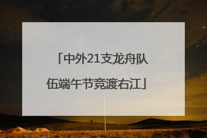 中外21支龙舟队伍端午节竞渡右江