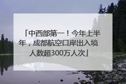 中西部第一！今年上半年，成都航空口岸出入境人数超300万人次