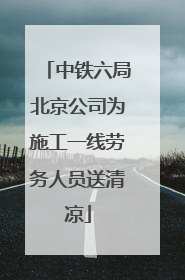 中铁六局北京公司为施工一线劳务人员送清凉