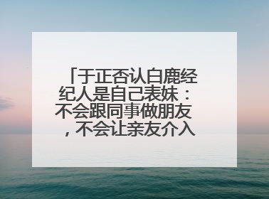 于正否认白鹿经纪人是自己表妹：不会跟同事做朋友，不会让亲友介入到我的工作