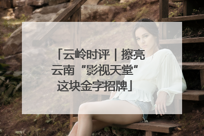 云岭时评｜擦亮云南“影视天堂”这块金字招牌