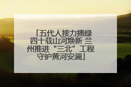 五代人接力播绿 四十载山河焕新 兰州推进“三北”工程守护黄河安澜