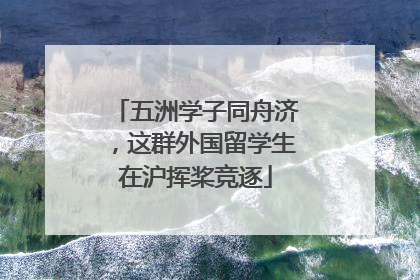 五洲学子同舟济，这群外国留学生在沪挥桨竞逐