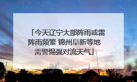 今天辽宁大部阵雨或雷阵雨频繁 锦州阜新等地需警惕强对流天气