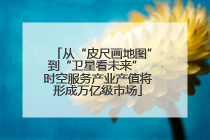 从“皮尺画地图”到“卫星看未来” 时空服务产业产值将形成万亿级市场