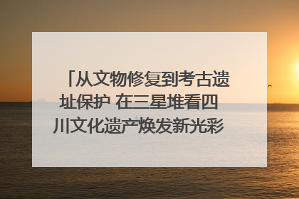 从文物修复到考古遗址保护 在三星堆看四川文化遗产焕发新光彩｜您牵挂的四川
