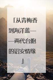 从青梅香到海洋蓝——两代台胞的诏安情缘