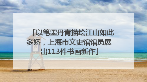 以笔墨丹青描绘江山如此多娇，上海市文史馆馆员展出113件书画新作