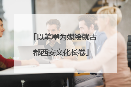 以笔墨为媒绘就古都西安文化长卷