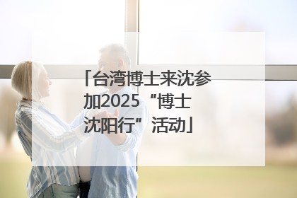 台湾博士来沈参加2025“博士沈阳行”活动