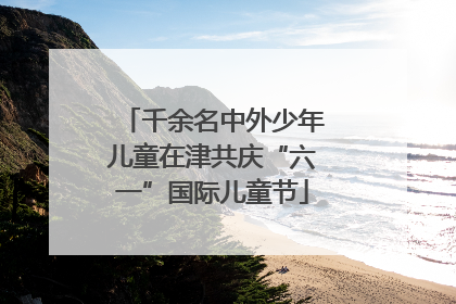 千余名中外少年儿童在津共庆“六一”国际儿童节