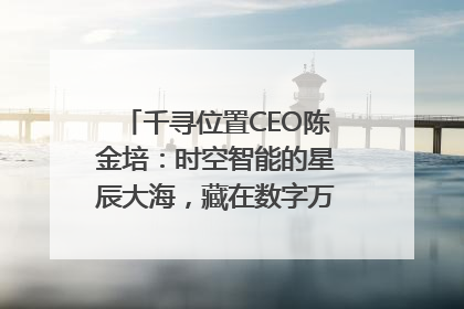 千寻位置CEO陈金培：时空智能的星辰大海，藏在数字万象与人间烟火中