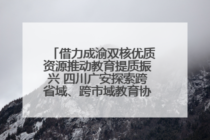 借力成渝双核优质资源推动教育提质振兴 四川广安探索跨省域、跨市域教育协同发展新路径