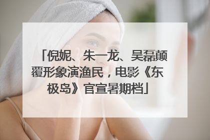 倪妮、朱一龙、吴磊颠覆形象演渔民，电影《东极岛》官宣暑期档