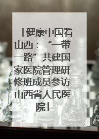 健康中国看山西：“一带一路”共建国家医院管理研修班成员参访山西省人民医院