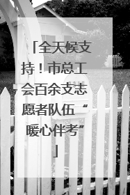 全天候支持！市总工会百余支志愿者队伍“暖心伴考”