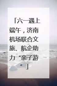 六一遇上端午，济南机场联合文旅、航企助力“亲子游”