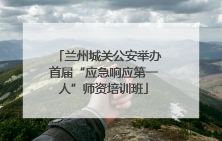 兰州城关公安举办首届“应急响应第一人”师资培训班