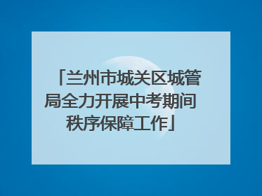 兰州市城关区城管局全力开展中考期间秩序保障工作