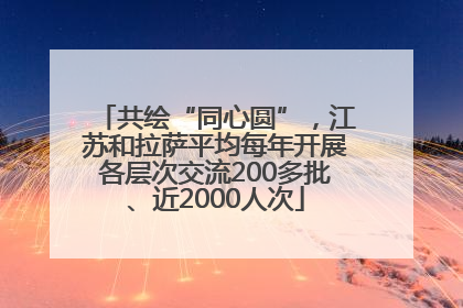 共绘“同心圆”，江苏和拉萨平均每年开展各层次交流200多批、近2000人次