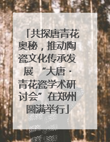 共探唐青花奥秘，推动陶瓷文化传承发展 “大唐・青花瓷学术研讨会”在郑州圆满举行
