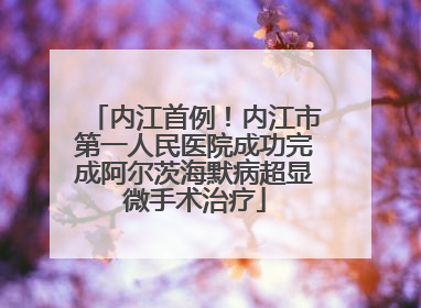 内江首例！内江市第一人民医院成功完成阿尔茨海默病超显微手术治疗