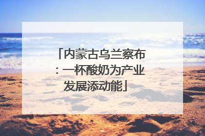 内蒙古乌兰察布：一杯酸奶为产业发展添动能