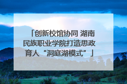 创新校馆协同 湖南民族职业学院打造思政育人“洞庭湖模式”