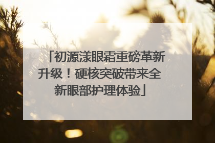 初源漾眼霜重磅革新升级！硬核突破带来全新眼部护理体验