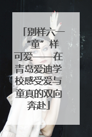 别样六一 “童”样可爱——在青岛爱迪学校感受爱与童真的双向奔赴