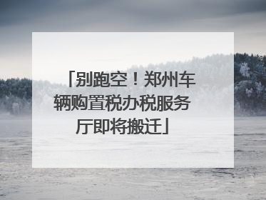 别跑空！郑州车辆购置税办税服务厅即将搬迁