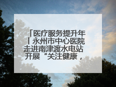 医疗服务提升年丨永州市中心医院走进南津渡水电站开展“关注健康，远离疾病”主题健康促进活动