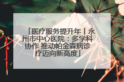 医疗服务提升年丨永州市中心医院：多学科协作 推动帕金森病诊疗迈向新高度