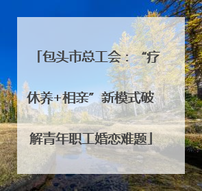 包头市总工会：“疗休养+相亲”新模式破解青年职工婚恋难题