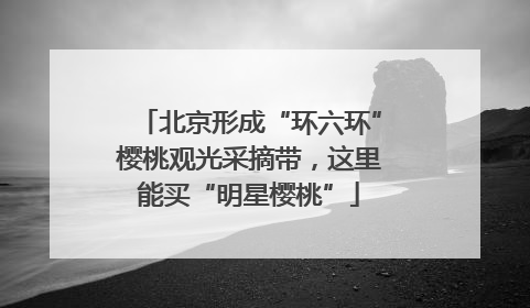 北京形成“环六环”樱桃观光采摘带，这里能买“明星樱桃”