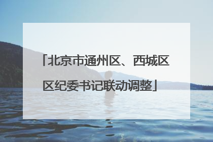 北京市通州区、西城区区纪委书记联动调整