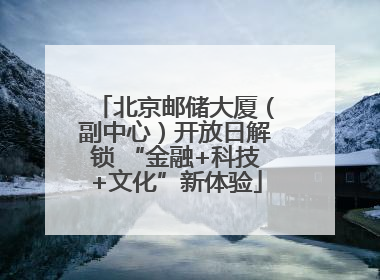 北京邮储大厦（副中心）开放日解锁 “金融+科技+文化”新体验