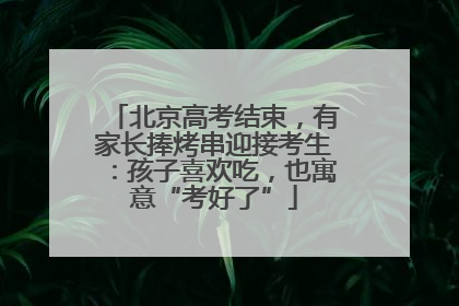 北京高考结束，有家长捧烤串迎接考生：孩子喜欢吃，也寓意“考好了”