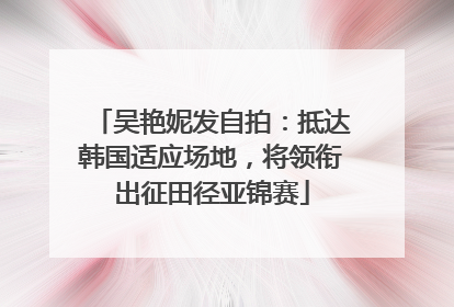 吴艳妮发自拍：抵达韩国适应场地，将领衔出征田径亚锦赛