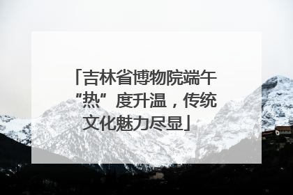 吉林省博物院端午“热”度升温，传统文化魅力尽显