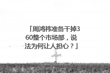 周鸿祎准备干掉360整个市场部，说法为何让人担心？
