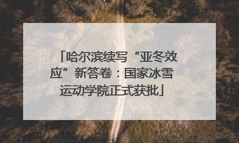 哈尔滨续写“亚冬效应”新答卷：国家冰雪运动学院正式获批