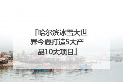 哈尔滨冰雪大世界今夏打造5大产品10大项目